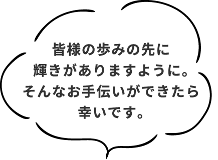 皆様の歩みの先に輝きがありますように。そんなお手伝いができたら幸いです。