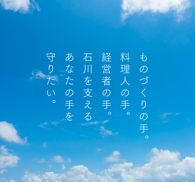 ものづくりの手。料理人の手。経営者の手。石川を支えるあなたの手を守りたい。